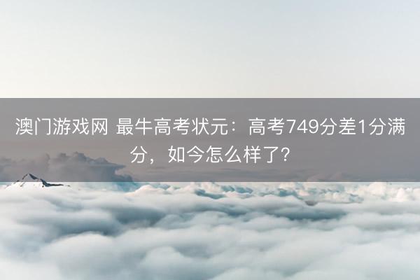 澳门游戏网 最牛高考状元：高考749分差1分满分，如今怎么样了？