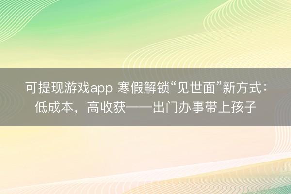 可提现游戏app 寒假解锁“见世面”新方式：低成本，高收获——出门办事带上孩子