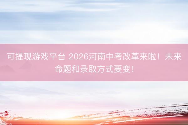 可提现游戏平台 2026河南中考改革来啦!未来命题和录取方式要变!