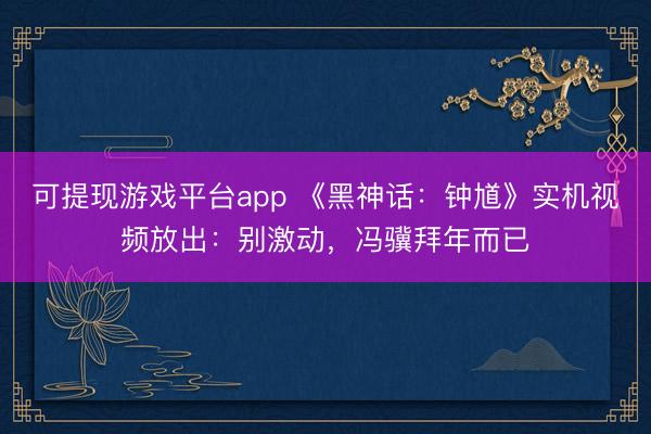 可提现游戏平台app 《黑神话:钟馗》实机视频放出:别激动,冯骥拜年而已