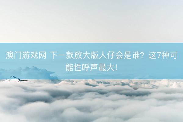 澳门游戏网 下一款放大版人仔会是谁?这7种可能性呼声最大!