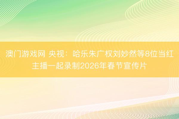 澳门游戏网 央视:哈乐朱广权刘妙然等8位当红主播一起录制2026年春节宣传片