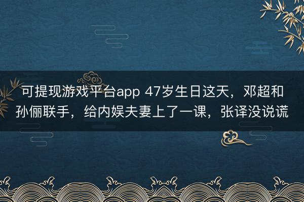 可提现游戏平台app 47岁生日这天,邓超和孙俪联手,给内娱夫妻上了一课,张译没说谎