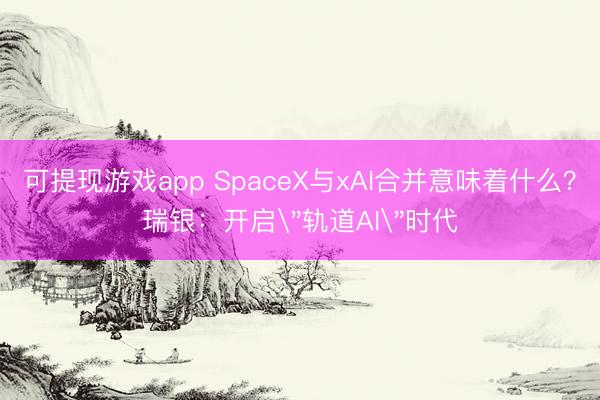 可提现游戏app SpaceX与xAI合并意味着什么？瑞银：开启