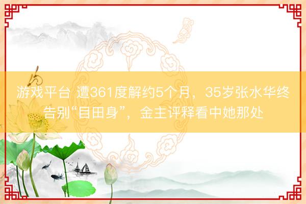 游戏平台 遭361度解约5个月，35岁张水华终告别“目田身”，金主评释看中她那处