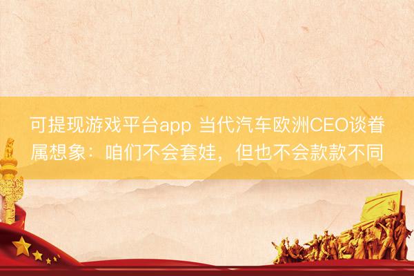 可提现游戏平台app 当代汽车欧洲CEO谈眷属想象：咱们不会套娃，但也不会款款不同