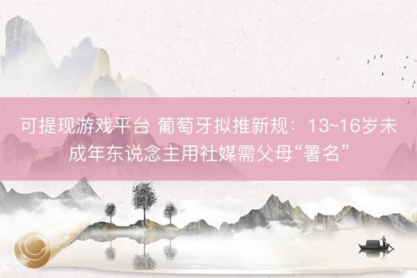可提现游戏平台 葡萄牙拟推新规：13~16岁未成年东说念主用社媒需父母“署名”