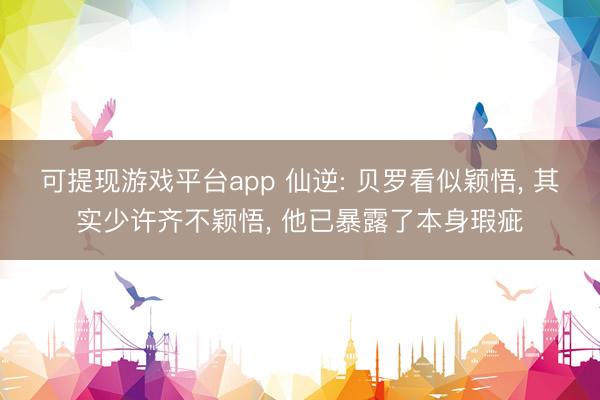 可提现游戏平台app 仙逆: 贝罗看似颖悟, 其实少许齐不颖悟, 他已暴露了本身瑕疵