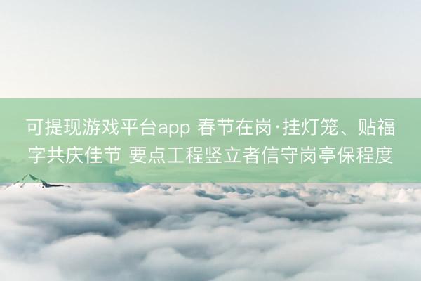 可提现游戏平台app 春节在岗·挂灯笼、贴福字共庆佳节 要点工程竖立者信守岗亭保程度
