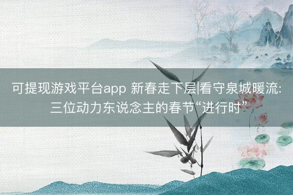 可提现游戏平台app 新春走下层|看守泉城暖流: 三位动力东说念主的春节“进行时”