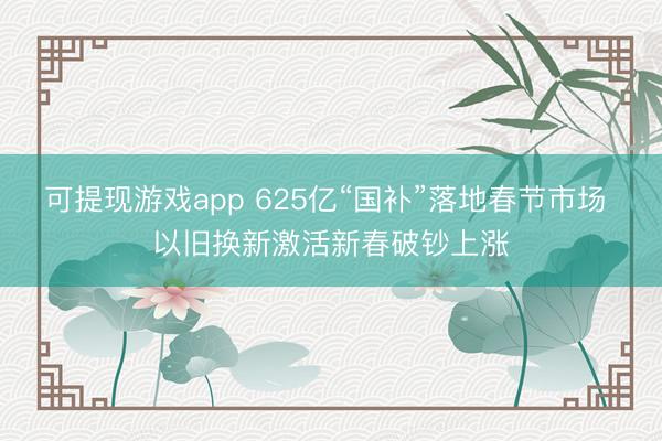 可提现游戏app 625亿“国补”落地春节市场 以旧换新激活新春破钞上涨