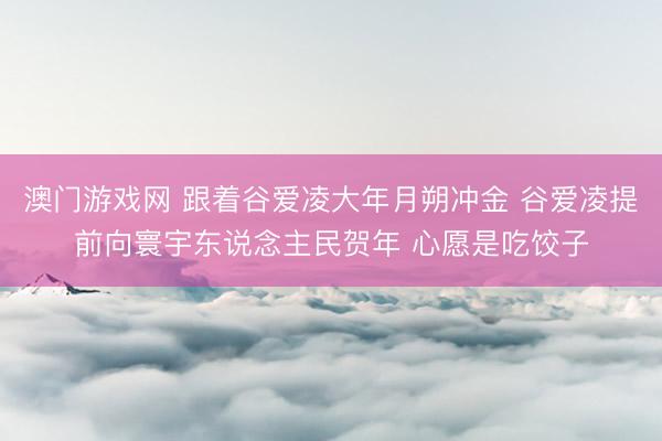 澳门游戏网 跟着谷爱凌大年月朔冲金 谷爱凌提前向寰宇东说念主民贺年 心愿是吃饺子