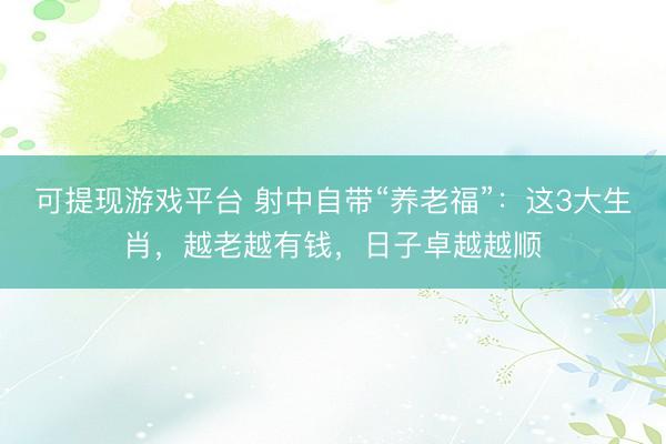 可提现游戏平台 射中自带“养老福”：这3大生肖，越老越有钱，日子卓越越顺