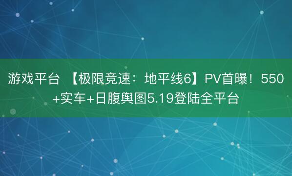 游戏平台 【极限竞速:地平线6】PV首曝!550+实车+日腹舆图5.19登陆全平台