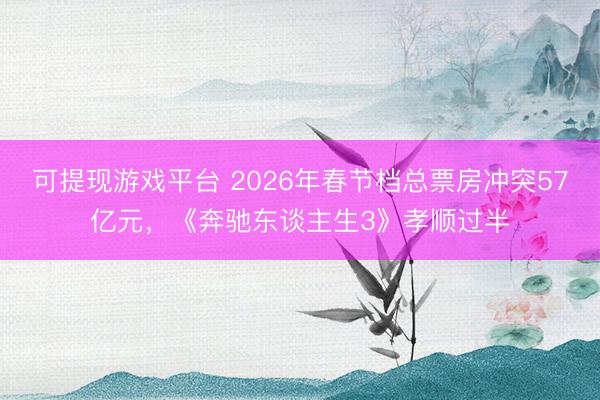 可提现游戏平台 2026年春节档总票房冲突57亿元，《奔驰东谈主生3》孝顺过半