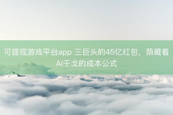 可提现游戏平台app 三巨头的45亿红包,荫藏着AI干戈的成本公式