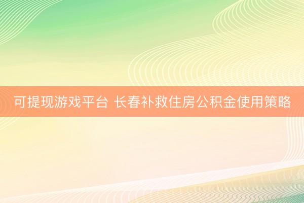 可提现游戏平台 长春补救住房公积金使用策略