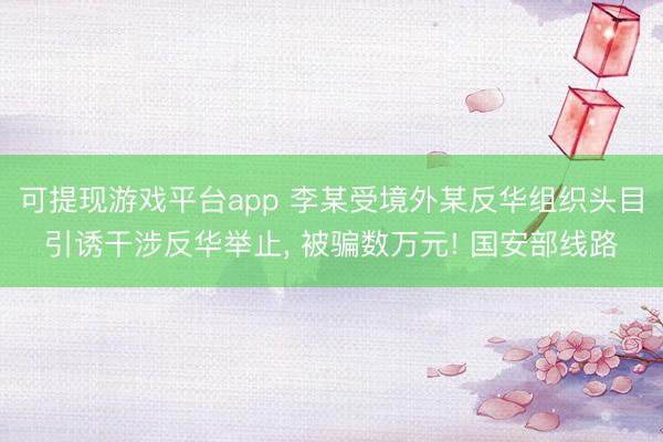 可提现游戏平台app 李某受境外某反华组织头目引诱干涉反华举止, 被骗数万元! 国安部线路