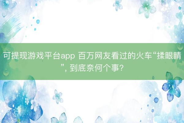 可提现游戏平台app 百万网友看过的火车“揉眼睛”，<a href=