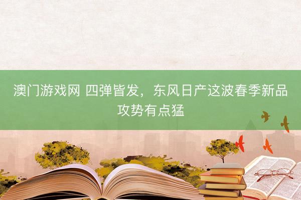 澳门游戏网 四弹皆发，东风日产这波春季新品攻势有点猛