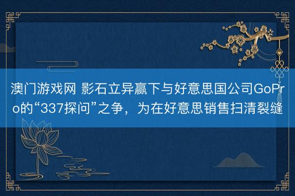 澳门游戏网 影石立异赢下与好意思国公司GoPro的“337探问”之争，为在好意思销售扫清裂缝