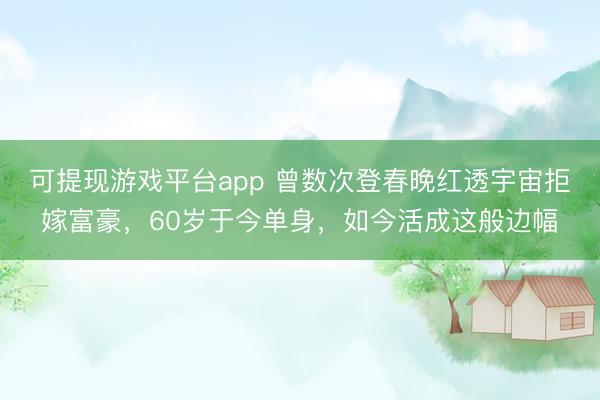 可提现游戏平台app 曾数次登春晚红透宇宙拒嫁富豪,60岁于今单身,如今活成这般边幅