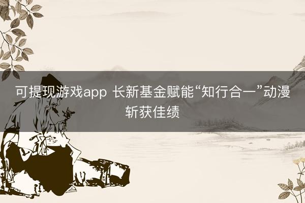 可提现游戏app 长新基金赋能“知行合一”动漫斩获佳绩