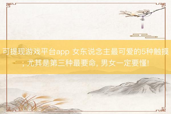 可提现游戏平台app 女东说念主最可爱的5种触摸， 尤其是第三种最要命， 男女一定要懂!