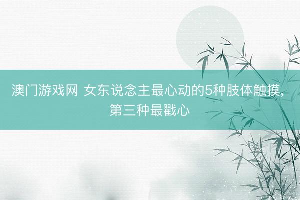 澳门游戏网 女东说念主最心动的5种肢体触摸， 第三种最戳心