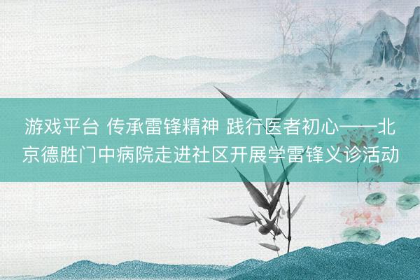 游戏平台 传承雷锋精神 践行医者初心——北京德胜门中病院走进社区开展学雷锋义诊活动