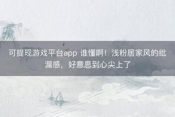 可提现游戏平台app 谁懂啊！浅粉居家风的纰漏感，好意思到心尖上了