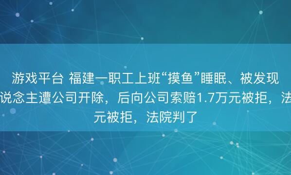 游戏平台 福建一职工上班“摸鱼”睡眠、被发现还打东说念主遭公司开除,后向公司索赔1.7万元被拒,法院判了