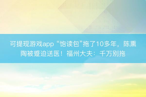可提现游戏app “饱读包”拖了10多年，陈熏陶被蹙迫送医！福州大夫：千万别拖