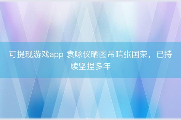 可提现游戏app 袁咏仪晒图吊唁张国荣,已持续坚捏多年