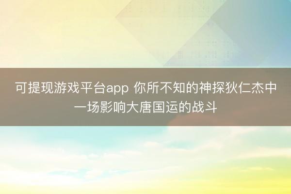 可提现游戏平台app 你所不知的神探狄仁杰中一场影响大唐国运的战斗