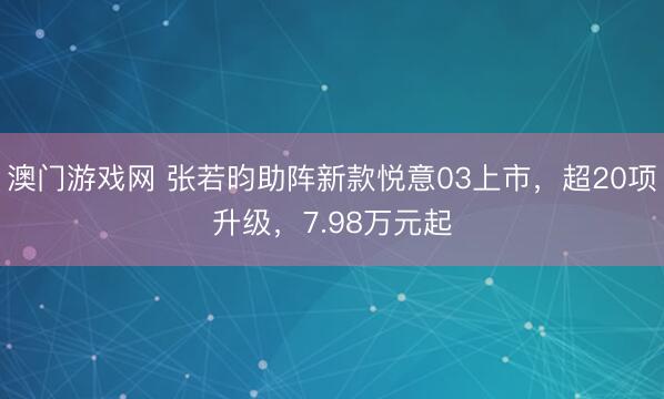 澳门游戏网 张若昀助阵新款悦意03上市，超20项升级，7.98万元起