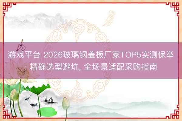 游戏平台 2026玻璃钢盖板厂家TOP5实测保举: 精确选型避坑， 全场景适配采购指南
