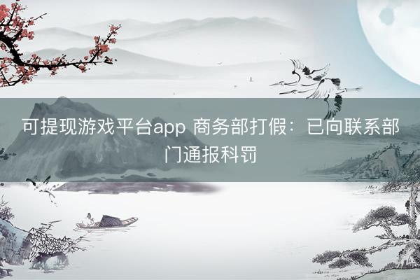 可提现游戏平台app 商务部打假：已向联系部门通报科罚