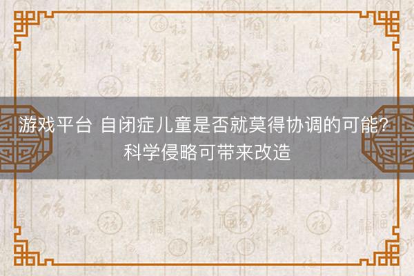游戏平台 自闭症儿童是否就莫得协调的可能? 科学侵略可带来改造