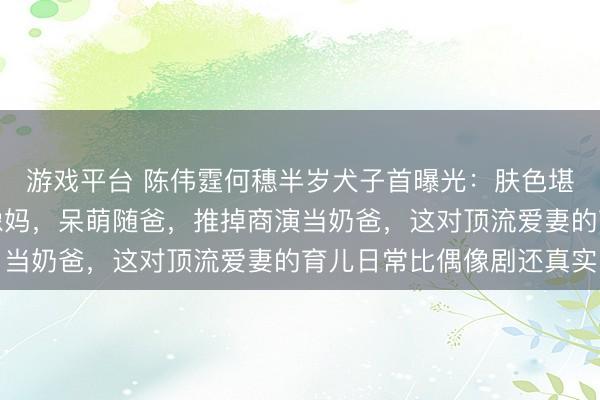游戏平台 陈伟霆何穗半岁犬子首曝光:肤色堪比白东说念主,眉眼像妈,呆萌随爸,推掉商演当奶爸,这对顶流爱妻的育儿日常比偶像剧还真实