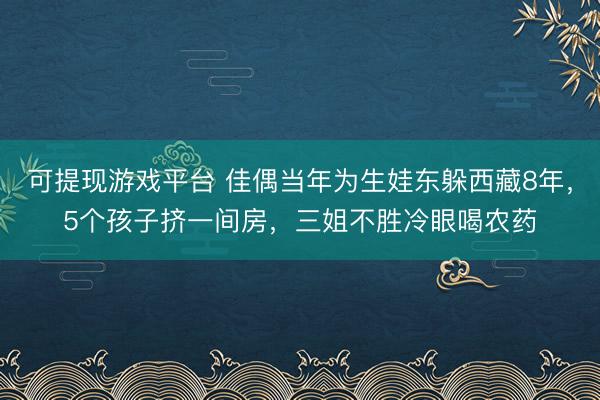 可提现游戏平台 佳偶当年为生娃东躲西藏8年，5个孩子挤一间房，三姐不胜冷眼喝农药