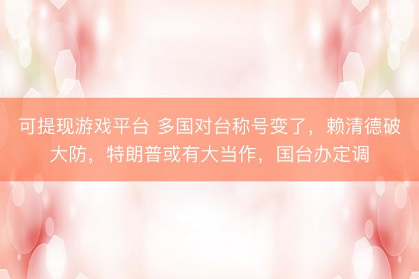 可提现游戏平台 多国对台称号变了，赖清德破大防，特朗普或有大当作，国台办定调