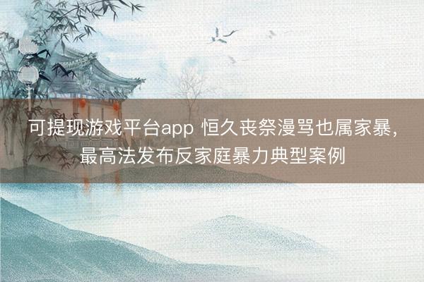 可提现游戏平台app 恒久丧祭漫骂也属家暴,最高法发布反家庭暴力典型案例