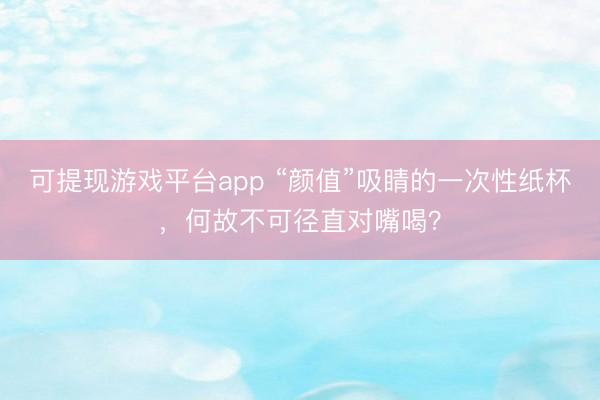 可提现游戏平台app “颜值”吸睛的一次性纸杯，何故不可径直对嘴喝？