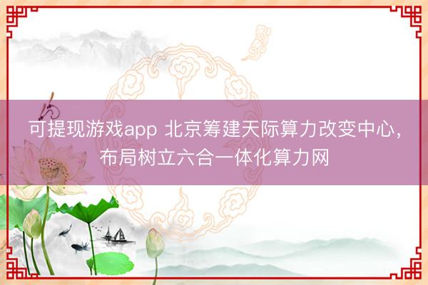 可提现游戏app 北京筹建天际算力改变中心，布局树立六合一体化算力网