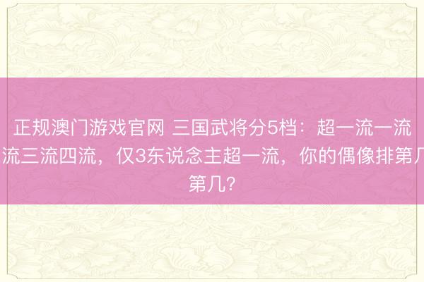 正规澳门游戏官网 三国武将分5档:超一流一流二流三流四流,仅3东说念主超一流,你的偶像排第几?