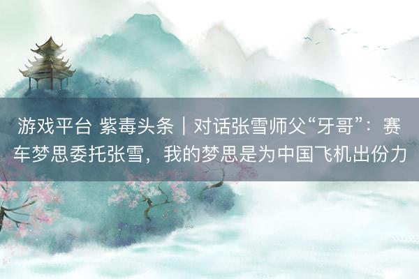 游戏平台 紫毒头条｜对话张雪师父“牙哥”：赛车梦思委托张雪，我的梦思是为中国飞机出份力