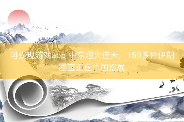 可提现游戏app 中东炮火连天,150多件伊朗国宝正在中国巡展