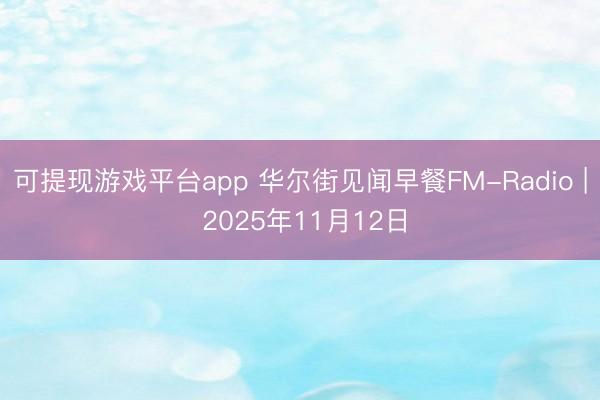 可提现游戏平台app 华尔街见闻早餐FM-Radio | 2025年11月12日