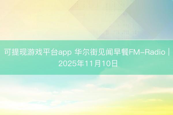 可提现游戏平台app 华尔街见闻早餐FM-Radio | 2025年11月10日